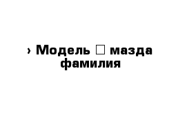  › Модель ­ мазда фамилия